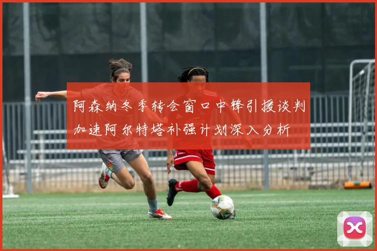 阿森纳冬季转会窗口中锋引援谈判加速阿尔特塔补强计划深入分析