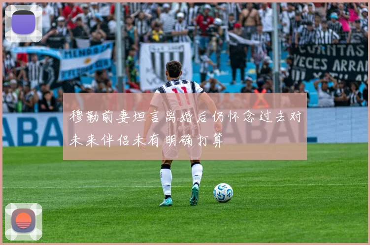 穆勒前妻坦言离婚后仍怀念过去对未来伴侣未有明确打算