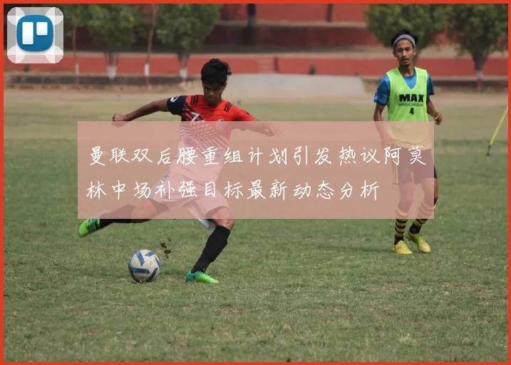 曼联双后腰重组计划引发热议阿莫林中场补强目标最新动态分析