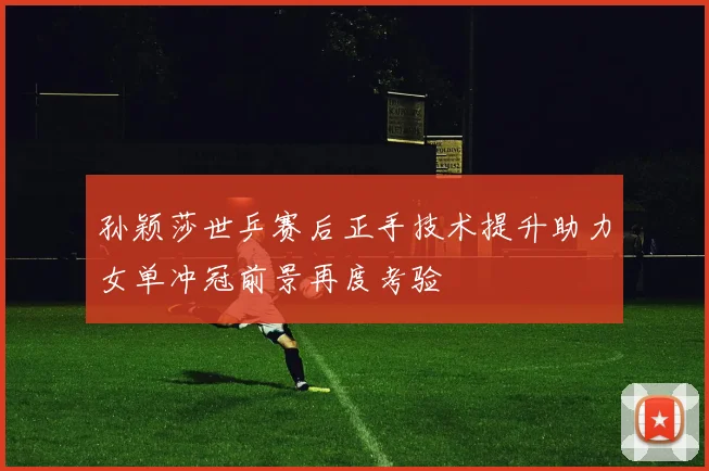 孙颖莎世乒赛后正手技术提升助力女单冲冠前景再度考验