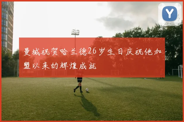 曼城祝贺哈兰德26岁生日庆祝他加盟以来的辉煌成就