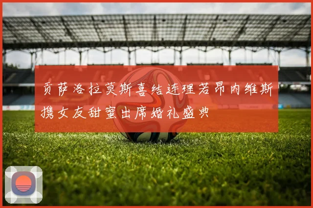 贡萨洛拉莫斯喜结连理若昂内维斯携女友甜蜜出席婚礼盛典